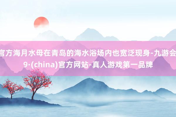 官方海月水母在青岛的海水浴场内也宽泛现身-九游会J9·(china)官方网站-真人游戏第一品牌