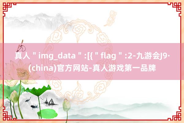 真人＂img_data＂:[{＂flag＂:2-九游会J9·(china)官方网站-真人游戏第一品牌