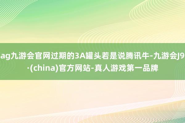 ag九游会官网过期的3A罐头若是说腾讯牛-九游会J9·(china)官方网站-真人游戏第一品牌