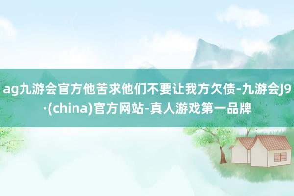 ag九游会官方他苦求他们不要让我方欠债-九游会J9·(china)官方网站-真人游戏第一品牌