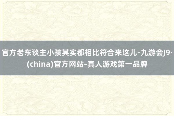 官方老东谈主小孩其实都相比符合来这儿-九游会J9·(china)官方网站-真人游戏第一品牌