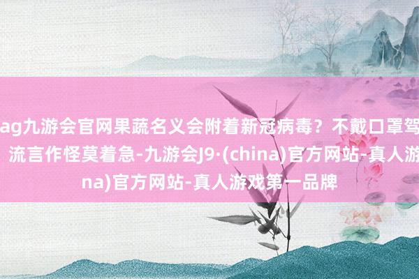 ag九游会官网果蔬名义会附着新冠病毒？不戴口罩驾车被扣6分？流言作怪莫着急-九游会J9·(china)官方网站-真人游戏第一品牌