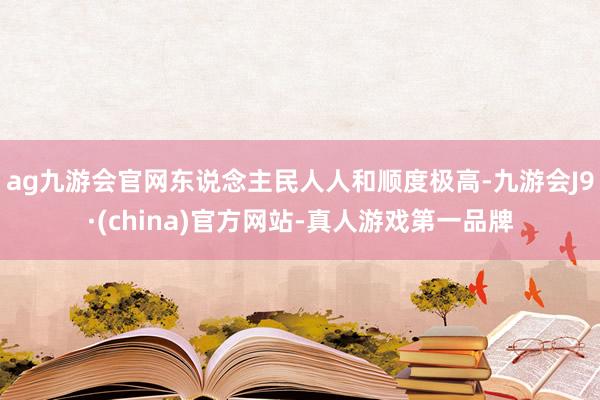 ag九游会官网东说念主民人人和顺度极高-九游会J9·(china)官方网站-真人游戏第一品牌