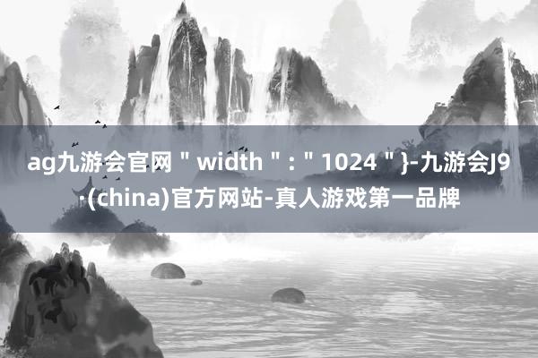 ag九游会官网＂width＂:＂1024＂}-九游会J9·(china)官方网站-真人游戏第一品牌