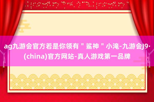 ag九游会官方若是你领有＂鲨神＂小滝-九游会J9·(china)官方网站-真人游戏第一品牌