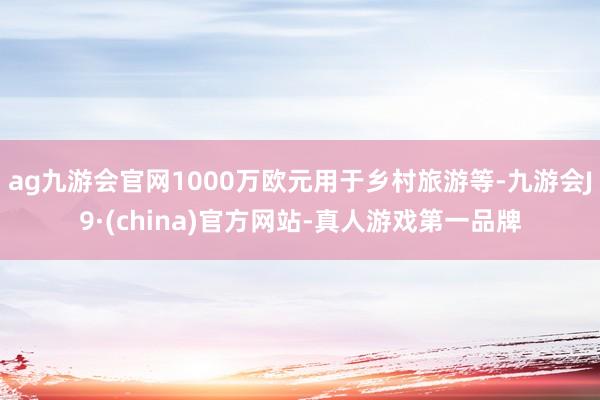 ag九游会官网1000万欧元用于乡村旅游等-九游会J9·(china)官方网站-真人游戏第一品牌