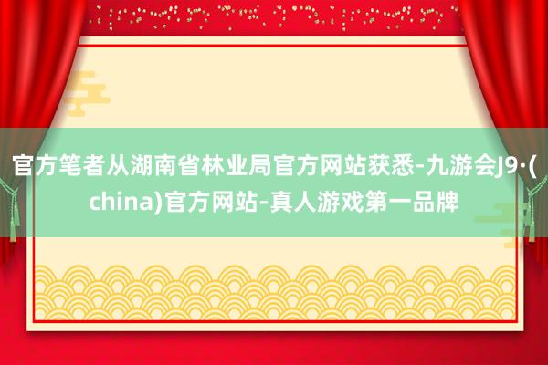 官方笔者从湖南省林业局官方网站获悉-九游会J9·(china)官方网站-真人游戏第一品牌