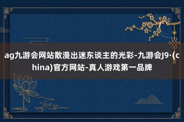 ag九游会网站散漫出迷东谈主的光彩-九游会J9·(china)官方网站-真人游戏第一品牌