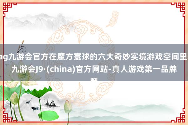 ag九游会官方在魔方寰球的六大奇妙实境游戏空间里-九游会J9·(china)官方网站-真人游戏第一品牌