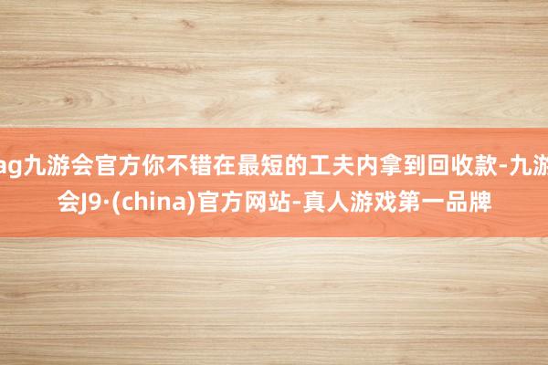 ag九游会官方你不错在最短的工夫内拿到回收款-九游会J9·(china)官方网站-真人游戏第一品牌