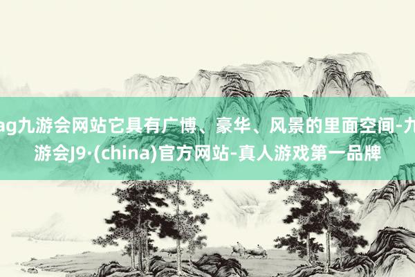 ag九游会网站它具有广博、豪华、风景的里面空间-九游会J9·(china)官方网站-真人游戏第一品牌