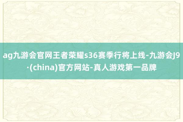 ag九游会官网王者荣耀s36赛季行将上线-九游会J9·(china)官方网站-真人游戏第一品牌