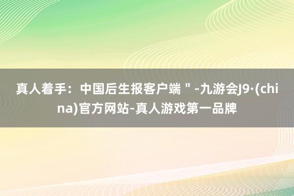 真人着手：中国后生报客户端＂-九游会J9·(china)官方网站-真人游戏第一品牌