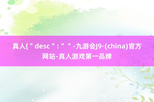 真人{＂desc＂:＂＂-九游会J9·(china)官方网站-真人游戏第一品牌