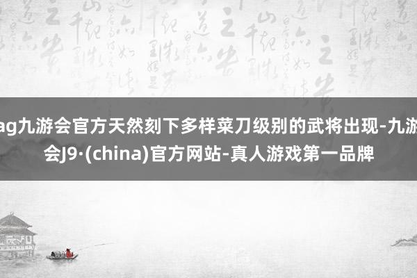 ag九游会官方天然刻下多样菜刀级别的武将出现-九游会J9·(china)官方网站-真人游戏第一品牌