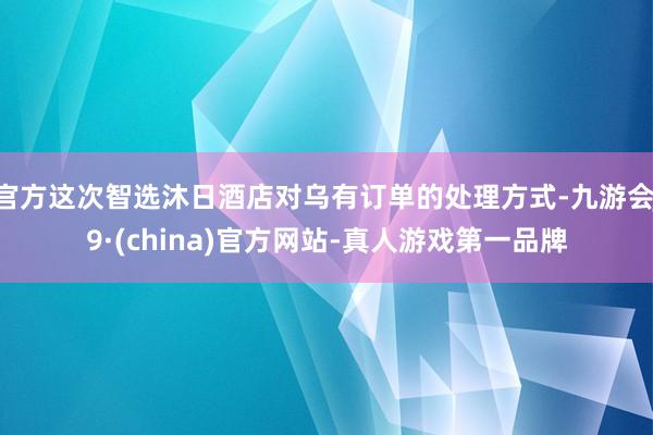 官方这次智选沐日酒店对乌有订单的处理方式-九游会J9·(china)官方网站-真人游戏第一品牌