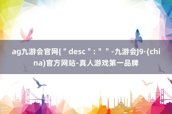 ag九游会官网{＂desc＂:＂＂-九游会J9·(china)官方网站-真人游戏第一品牌