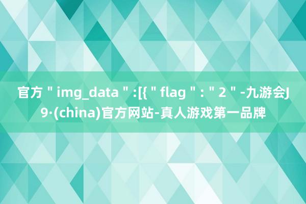 官方＂img_data＂:[{＂flag＂:＂2＂-九游会J9·(china)官方网站-真人游戏第一品牌