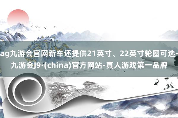 ag九游会官网新车还提供21英寸、22英寸轮圈可选-九游会J9·(china)官方网站-真人游戏第一品牌