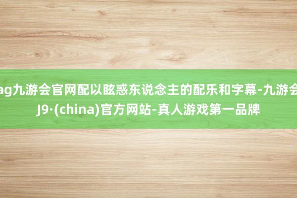 ag九游会官网配以眩惑东说念主的配乐和字幕-九游会J9·(china)官方网站-真人游戏第一品牌