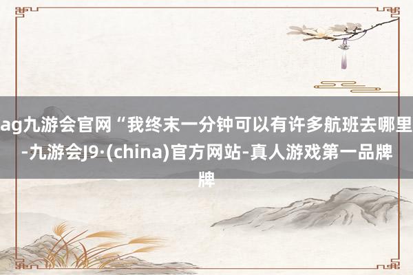 ag九游会官网　　“我终末一分钟可以有许多航班去哪里-九游会J9·(china)官方网站-真人游戏第一品牌