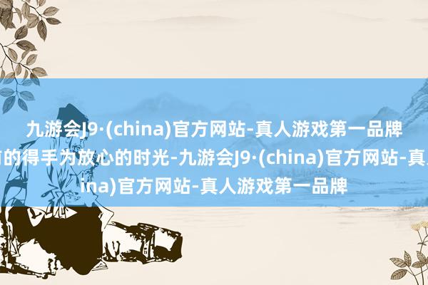 九游会J9·(china)官方网站-真人游戏第一品牌因此我会视此前的得手为放心的时光-九游会J9·(china)官方网站-真人游戏第一品牌