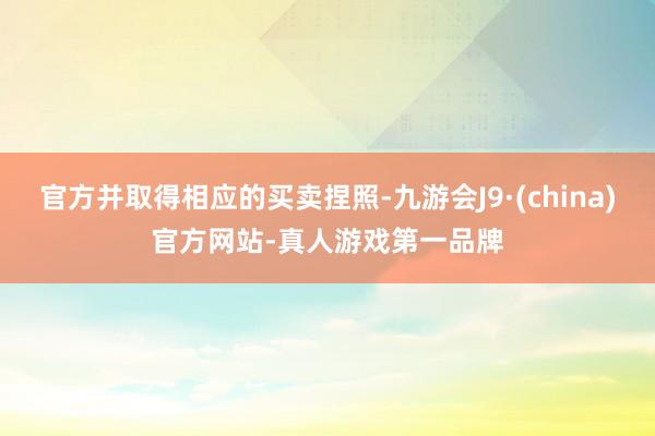 官方并取得相应的买卖捏照-九游会J9·(china)官方网站-真人游戏第一品牌