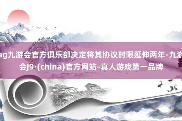 ag九游会官方俱乐部决定将其协议时限延伸两年-九游会J9·(china)官方网站-真人游戏第一品牌