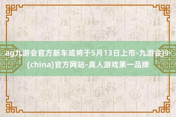 ag九游会官方新车或将于5月13日上市-九游会J9·(china)官方网站-真人游戏第一品牌