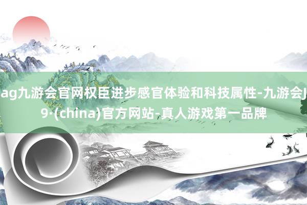 ag九游会官网权臣进步感官体验和科技属性-九游会J9·(china)官方网站-真人游戏第一品牌