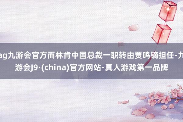 ag九游会官方而林肯中国总裁一职转由贾鸣镝担任-九游会J9·(china)官方网站-真人游戏第一品牌