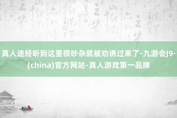 真人途经听到这里很吵杂就被劝诱过来了-九游会J9·(china)官方网站-真人游戏第一品牌