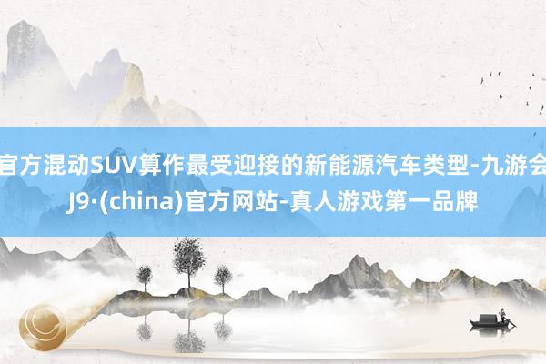 官方混动SUV算作最受迎接的新能源汽车类型-九游会J9·(china)官方网站-真人游戏第一品牌