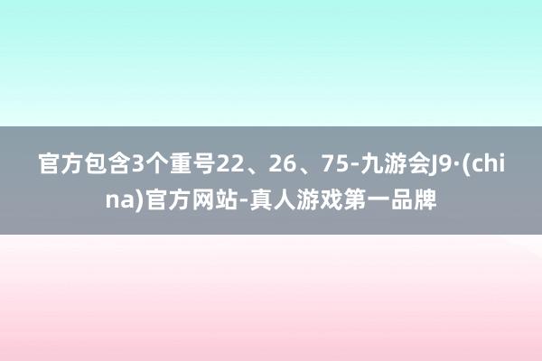 官方包含3个重号22、26、75-九游会J9·(china)官方网站-真人游戏第一品牌