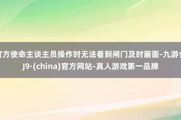 官方使命主谈主员操作时无法看到闸门及时画面-九游会J9·(china)官方网站-真人游戏第一品牌