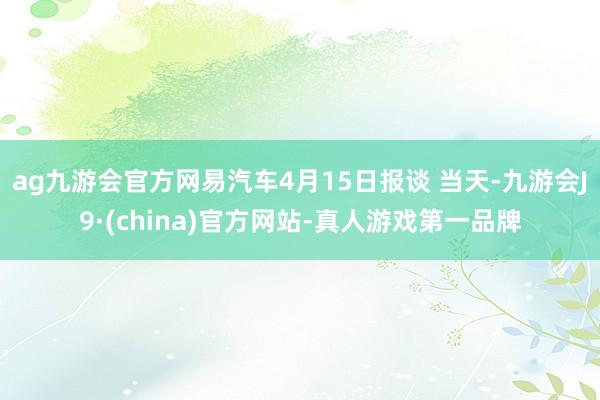 ag九游会官方网易汽车4月15日报谈 当天-九游会J9·(china)官方网站-真人游戏第一品牌