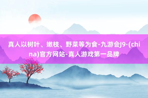 真人以树叶、嫩枝、野菜等为食-九游会J9·(china)官方网站-真人游戏第一品牌