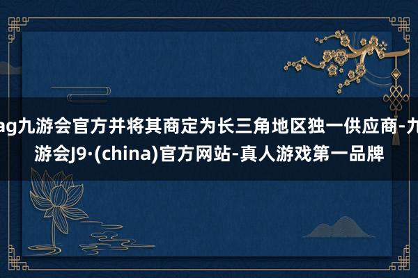 ag九游会官方并将其商定为长三角地区独一供应商-九游会J9·(china)官方网站-真人游戏第一品牌