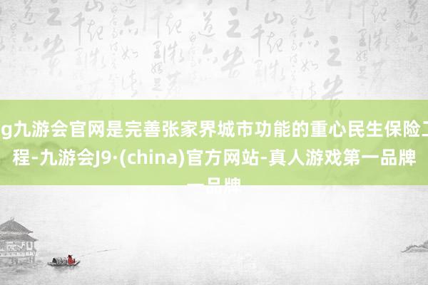 ag九游会官网是完善张家界城市功能的重心民生保险工程-九游会J9·(china)官方网站-真人游戏第一品牌