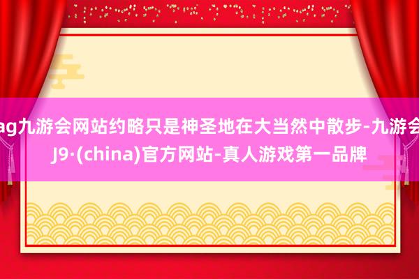 ag九游会网站约略只是神圣地在大当然中散步-九游会J9·(china)官方网站-真人游戏第一品牌