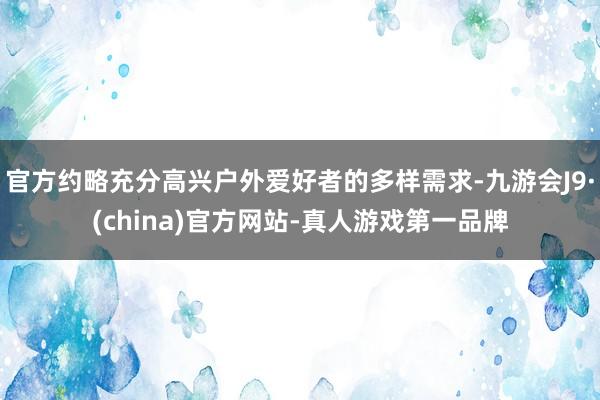 官方约略充分高兴户外爱好者的多样需求-九游会J9·(china)官方网站-真人游戏第一品牌