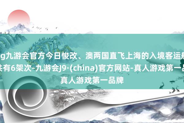 ag九游会官方今日悛改、澳两国直飞上海的入境客运航班共有6架次-九游会J9·(china)官方网站-真人游戏第一品牌