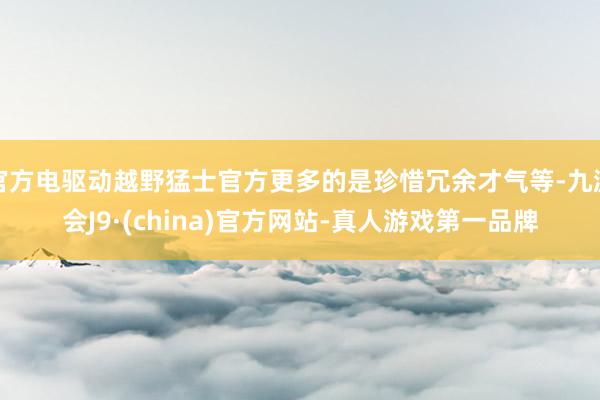 官方电驱动越野猛士官方更多的是珍惜冗余才气等-九游会J9·(china)官方网站-真人游戏第一品牌