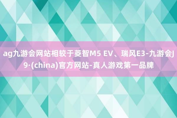 ag九游会网站相较于菱智M5 EV、瑞风E3-九游会J9·(china)官方网站-真人游戏第一品牌