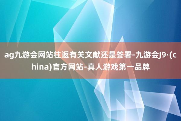 ag九游会网站往返有关文献还是签署-九游会J9·(china)官方网站-真人游戏第一品牌