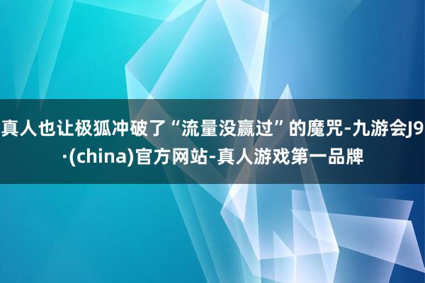 真人也让极狐冲破了“流量没赢过”的魔咒-九游会J9·(china)官方网站-真人游戏第一品牌