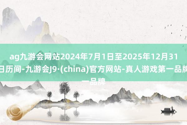 ag九游会网站2024年7月1日至2025年12月31日历间-九游会J9·(china)官方网站-真人游戏第一品牌