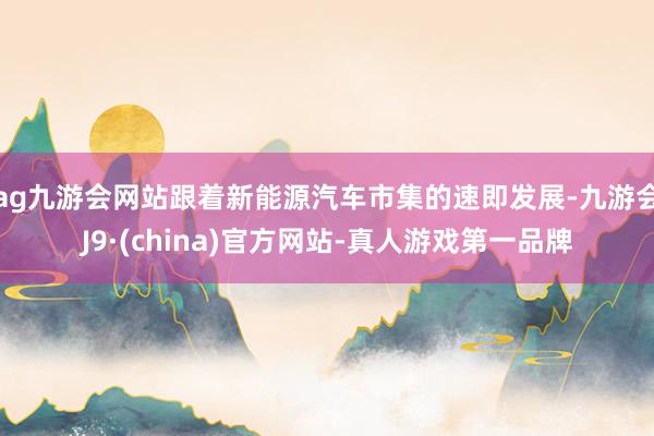 ag九游会网站跟着新能源汽车市集的速即发展-九游会J9·(china)官方网站-真人游戏第一品牌