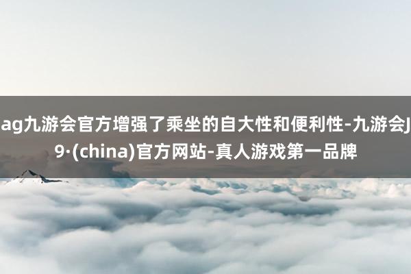 ag九游会官方增强了乘坐的自大性和便利性-九游会J9·(china)官方网站-真人游戏第一品牌