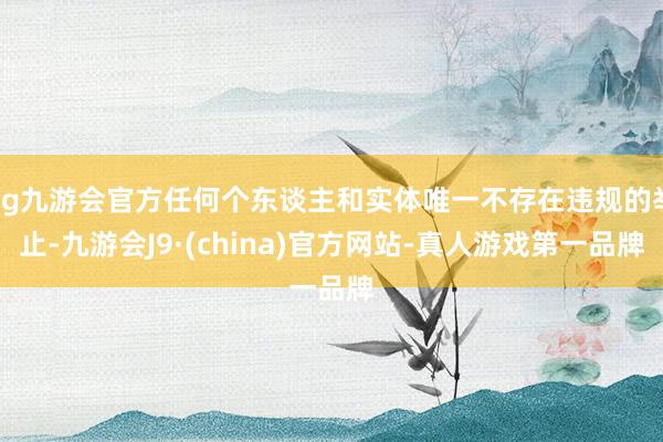 ag九游会官方任何个东谈主和实体唯一不存在违规的举止-九游会J9·(china)官方网站-真人游戏第一品牌